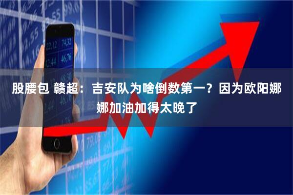 股腰包 赣超：吉安队为啥倒数第一？因为欧阳娜娜加油加得太晚了