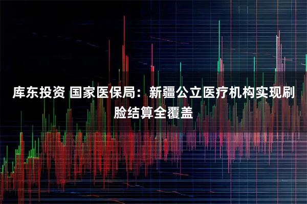 库东投资 国家医保局：新疆公立医疗机构实现刷脸结算全覆盖