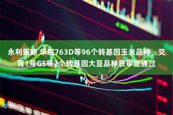 永利策略 华皖763D等96个转基因玉米品种、交育1号GS等2个转基因大豆品种获审定通过
