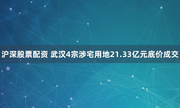 沪深股票配资 武汉4宗涉宅用地21.33亿元底价成交