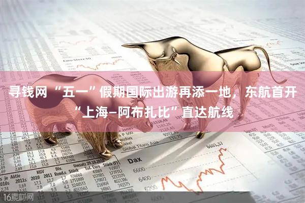 寻钱网 “五一”假期国际出游再添一地，东航首开“上海—阿布扎比”直达航线