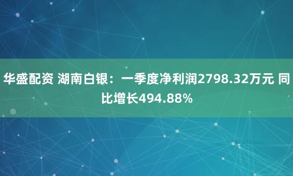 华盛配资 湖南白银：一季度净利润2798.32万元 同比增长494.88%