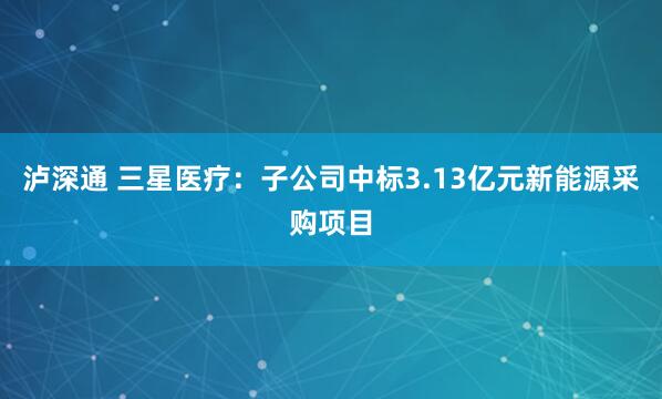 泸深通 三星医疗：子公司中标3.13亿元新能源采购项目