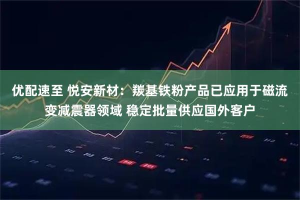 优配速至 悦安新材：羰基铁粉产品已应用于磁流变减震器领域 稳定批量供应国外客户