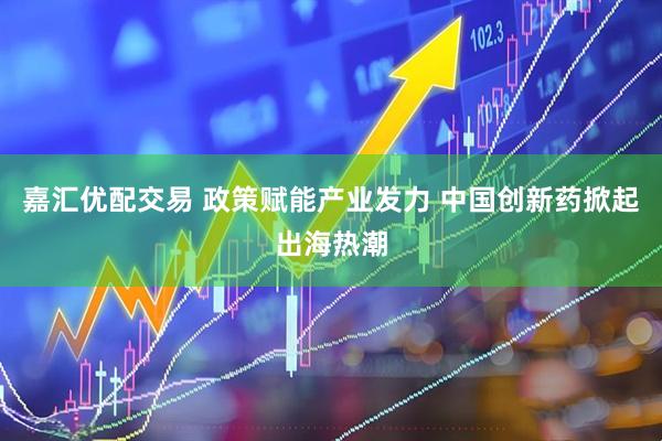 嘉汇优配交易 政策赋能产业发力 中国创新药掀起出海热潮
