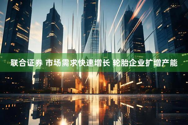 联合证券 市场需求快速增长 轮胎企业扩增产能