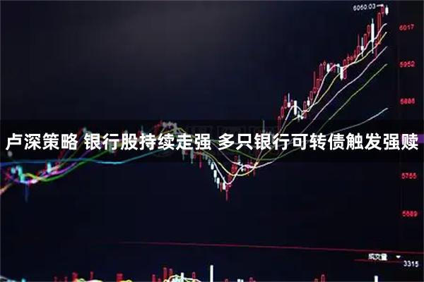 卢深策略 银行股持续走强 多只银行可转债触发强赎