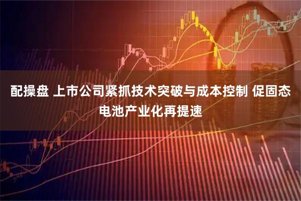 配操盘 上市公司紧抓技术突破与成本控制 促固态电池产业化再提速