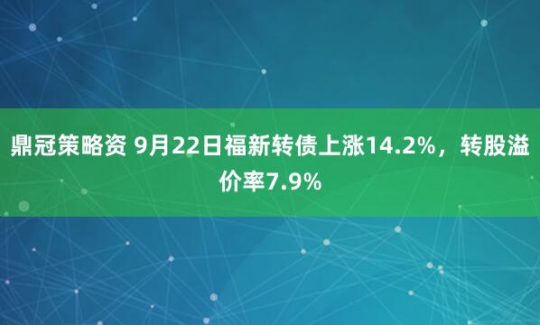 鼎冠策略资 9月22日福新转债上涨14.2%，转股溢价率7.9%