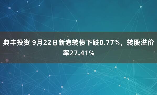 典丰投资 9月22日新港转债下跌0.77%，转股溢价率27.41%
