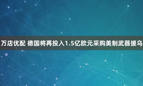 万店优配 德国将再投入1.5亿欧元采购美制武器援乌