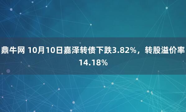 鼎牛网 10月10日嘉泽转债下跌3.82%，转股溢价率14.18%