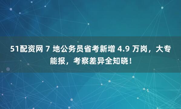 51配资网 7 地公务员省考新增 4.9 万岗，大专能报，考察差异全知晓！