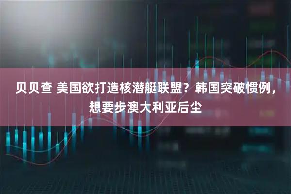 贝贝查 美国欲打造核潜艇联盟？韩国突破惯例，想要步澳大利亚后尘