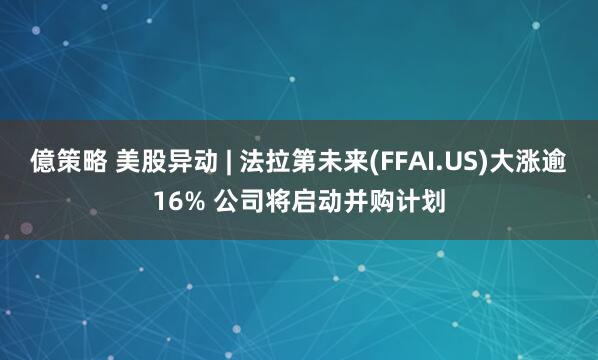 億策略 美股异动 | 法拉第未来(FFAI.US)大涨逾16% 公司将启动并购计划