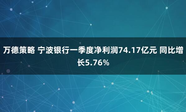 万德策略 宁波银行一季度净利润74.17亿元 同比增长5.76%