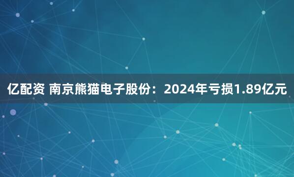亿配资 南京熊猫电子股份：2024年亏损1.89亿元