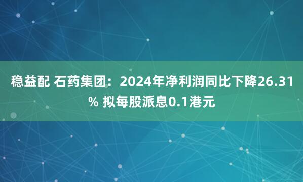 稳益配 石药集团：2024年净利润同比下降26.31% 拟每股派息0.1港元
