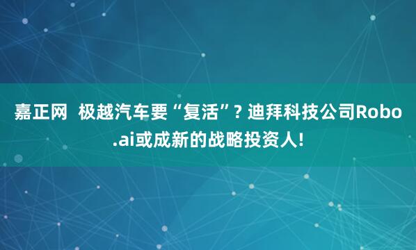 嘉正网  极越汽车要“复活”? 迪拜科技公司Robo.ai或成新的战略投资人!