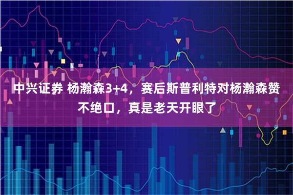 中兴证券 杨瀚森3+4，赛后斯普利特对杨瀚森赞不绝口，真是老天开眼了