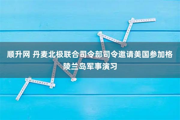 顺升网 丹麦北极联合司令部司令邀请美国参加格陵兰岛军事演习