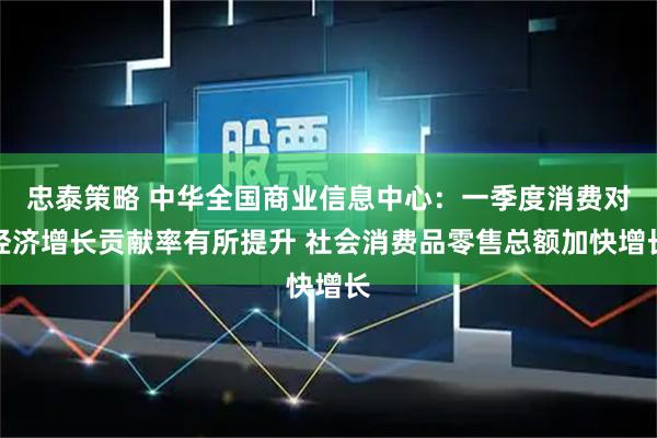 忠泰策略 中华全国商业信息中心：一季度消费对经济增长贡献率有所提升 社会消费品零售总额加快增长