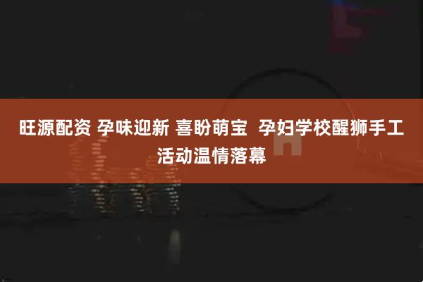 旺源配资 孕味迎新 喜盼萌宝  孕妇学校醒狮手工活动温情落幕