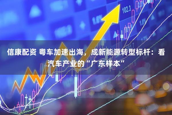 信康配资 粤车加速出海，成新能源转型标杆：看汽车产业的“广东样本”