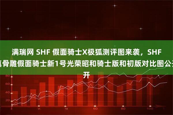 满瑞网 SHF 假面骑士X极狐测评图来袭，SHF真骨雕假面骑士新1号光荣昭和骑士版和初版对比图公开