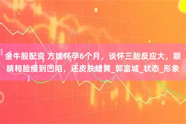 金牛股配资 方媛怀孕6个月，谈怀三胎反应大，眼睛和脸瘦到凹陷，还皮肤蜡黄_郭富城_状态_形象
