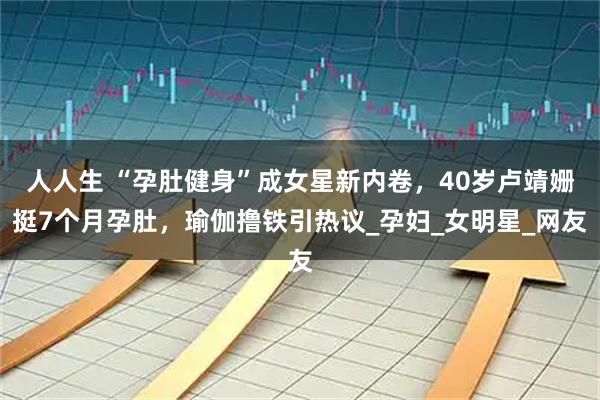 人人生 “孕肚健身”成女星新内卷，40岁卢靖姗挺7个月孕肚，瑜伽撸铁引热议_孕妇_女明星_网友