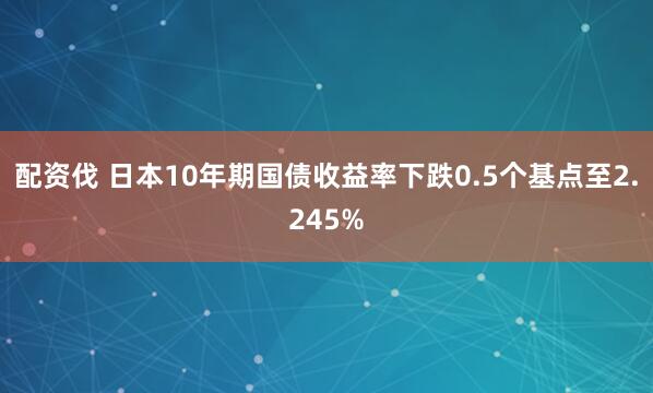 配资伐 日本10年期国债收益率下跌0.5个基点至2.245%